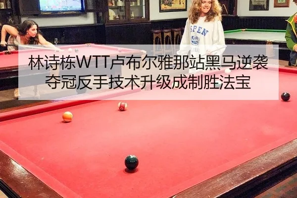 林诗栋WTT卢布尔雅那站黑马逆袭夺冠反手技术升级成制胜法宝