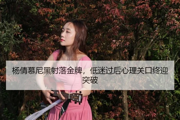 杨倩慕尼黑射落金牌，低迷过后心理关口终迎突破